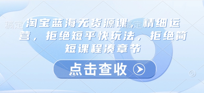 淘宝蓝海无货源课,精细运营,拒绝短平快玩法,拒绝简短课程凑章节-水滴知识网