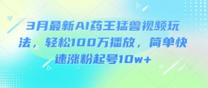 3月最新AI药王猛兽视频玩法，轻松100W播放，简单快速涨粉起号10w+-水滴知识网