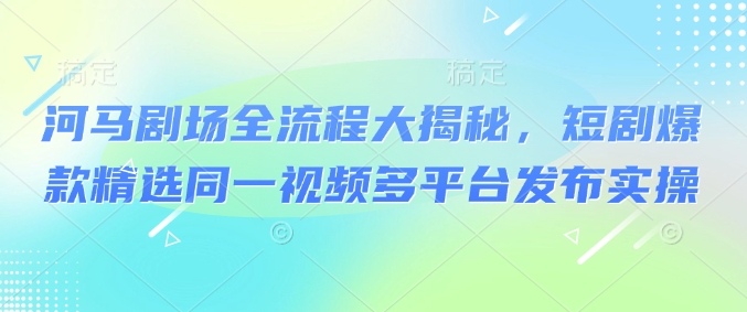 河马剧场全流程大揭秘,短剧爆款精选同一视频多平台发布实操-水滴知识网