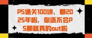 PS通关100讲，都2025年啦，你还不会PS那就真的out啦-水滴知识网