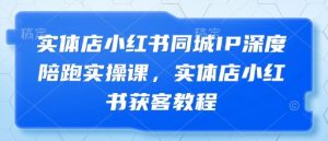 实体店小红书同城IP深度陪跑实操课,实体店小红书获客教程-水滴知识网