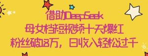 借助DeepSeek，母女档短视频十天爆红，粉丝破18W，日收入轻松几张-水滴知识网