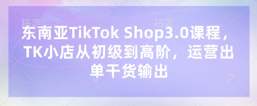 东南亚TikTok Shop3.0课程,TK小店从初级到高阶,运营出单干货输出-水滴知识网