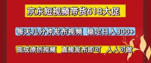 京东短视频带货618大促，每天几分钟发布视频，稳定日入3张+，现成原创视频，直接发布即可【揭秘】-水滴知识网