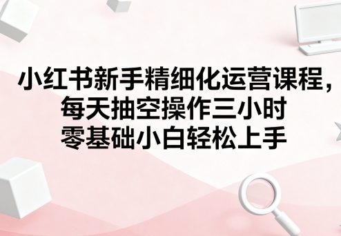 小红书新手精细化运营课程,每天抽空操作三小时,零基础小白轻松上手-水滴知识网