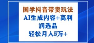 国学抖音带货玩法，AI生成内容+高利润选品，轻松月入1W+-水滴知识网